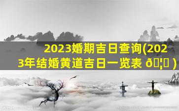 2023婚期吉日查询(2023年结婚黄道吉日一览表 🦁 )